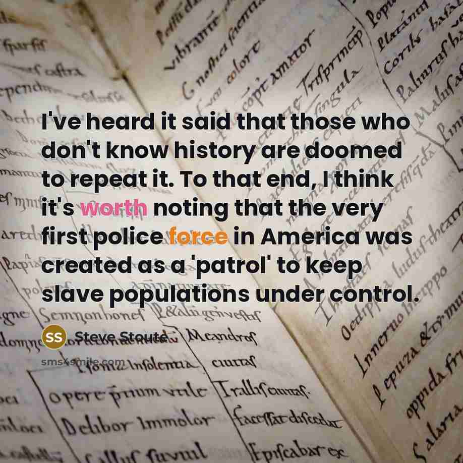 “I've heard it said that those who don't know history are doomed to repeat it. To that end, I think it's worth noting that the very first police force in America was created as a 'patrol' to keep slave populations under control.” quote by Steve Stoute