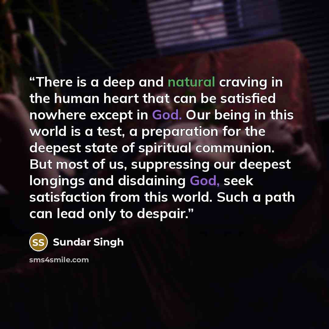 “There is a deep and natural craving in the human heart that can be satisfied nowhere except in God. Our being in this world is a test, a preparation for the deepest state of spiritual communion. But most of us, suppressing our deepest longings and disdaining God, seek satisfaction from this world…” quote by Sundar Singh