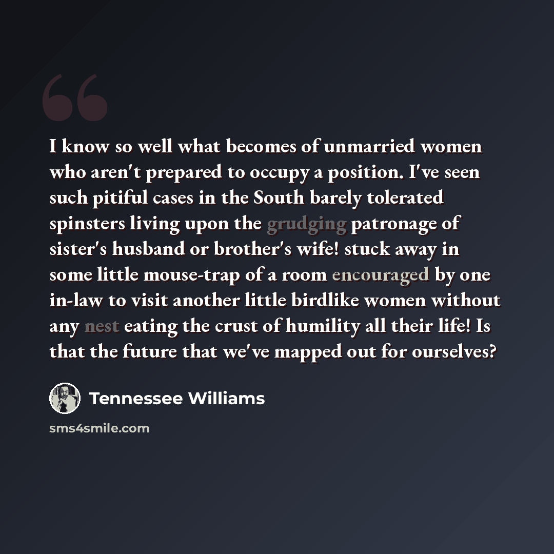 “I know so well what becomes of unmarried women who aren't prepared to occupy a position. I've seen such pitiful cases in the South barely tolerated spinsters living upon the grudging patronage of sister's husband or brother's wife! stuck away in some little mouse-trap of a room encouraged by one…” quote by Tennessee Williams