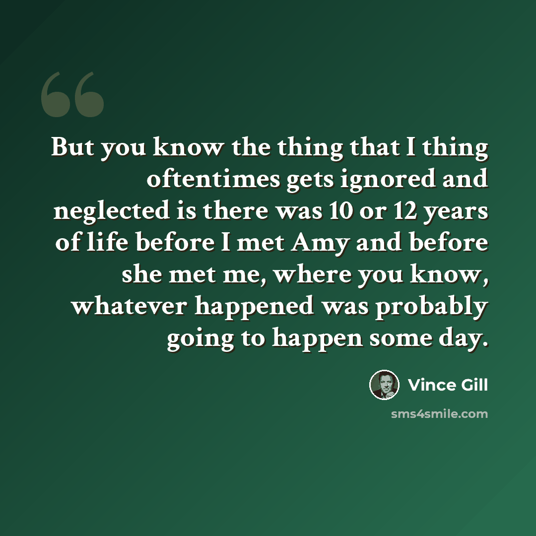 “But you know the thing that I thing oftentimes gets ignored and neglected is there was 10 or 12 years of life before I met Amy and before she met me, where you know, whatever happened was probably going to happen some day.” quote by Vince Gill