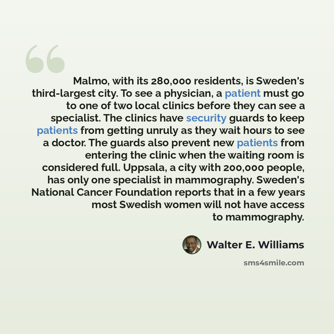 “Malmo, with its 280,000 residents, is Sweden's third-largest city. To see a physician, a patient must go to one of two local clinics before they can see a specialist. The clinics have security guards to keep patients from getting unruly as they wait hours to see a doctor. The guards also prevent…” quote by Walter E. Williams