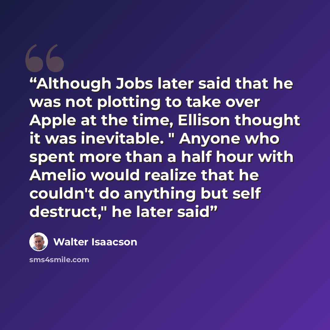 “Although Jobs later said that he was not plotting to take over Apple at the time, Ellison thought it was inevitable. " Anyone who spent more than a half hour with Amelio would realize that he couldn't do anything but self destruct," he later said” quote by Walter Isaacson