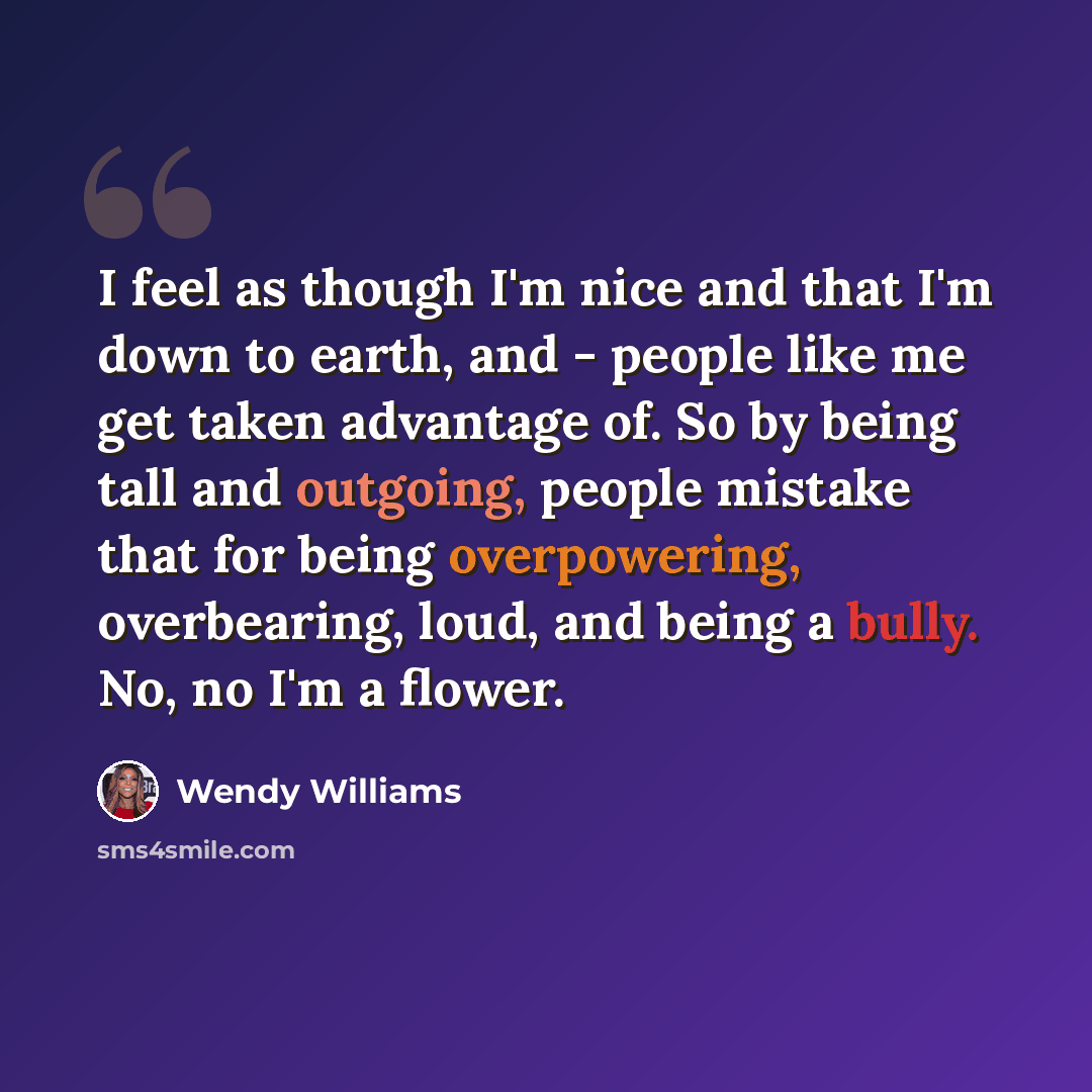 “I feel as though I'm nice and that I'm down to earth, and - people like me get taken advantage of. So by being tall and outgoing, people mistake that for being overpowering, overbearing, loud, and being a bully. No, no I'm a flower.” quote by Wendy Williams