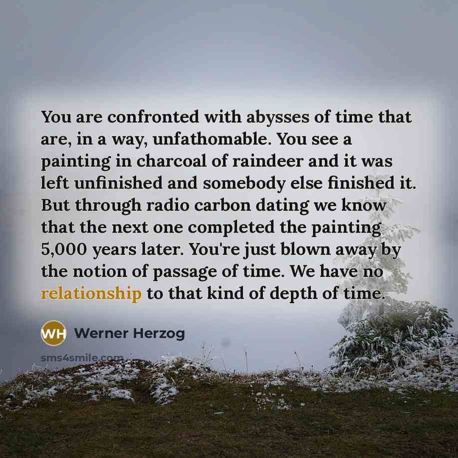 “You are confronted with abysses of time that are, in a way, unfathomable. You see a painting in charcoal of raindeer and it was left unfinished and somebody else finished it. But through radio carbon dating we know that the next one completed the painting 5,000 years later. You're just blown away…” quote by Werner Herzog