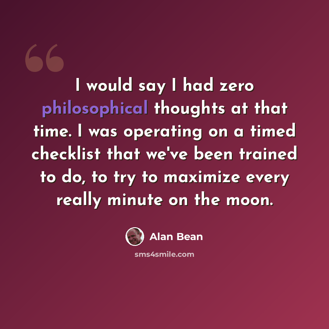 “I would say I had zero philosophical thoughts at that time. I was operating on a timed checklist that we've been trained to do, to try to maximize every really minute on the moon.” quote by Alan Bean