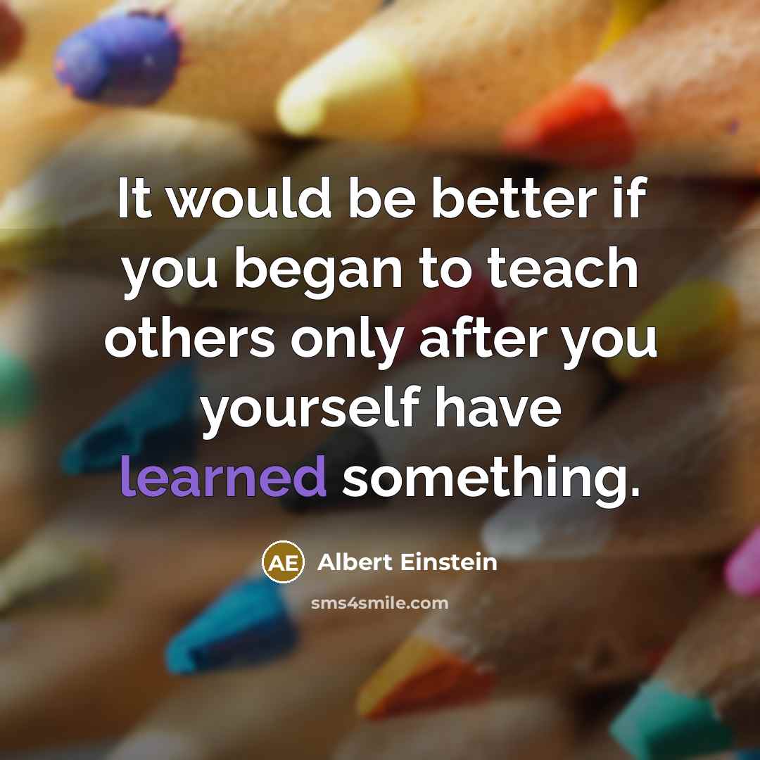 “It would be better if you began to teach others only after you yourself have learned something.” quote by Albert Einstein