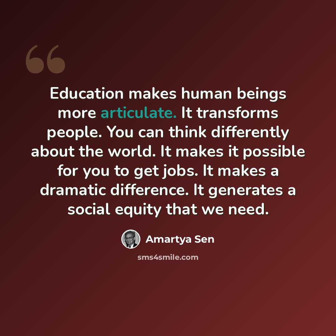 “Education makes human beings more articulate. It transforms people. You can think differently about the world. It makes it possible for you to get jobs. It makes a dramatic difference. It generates a social equity that we need.” quote by Amartya Sen
