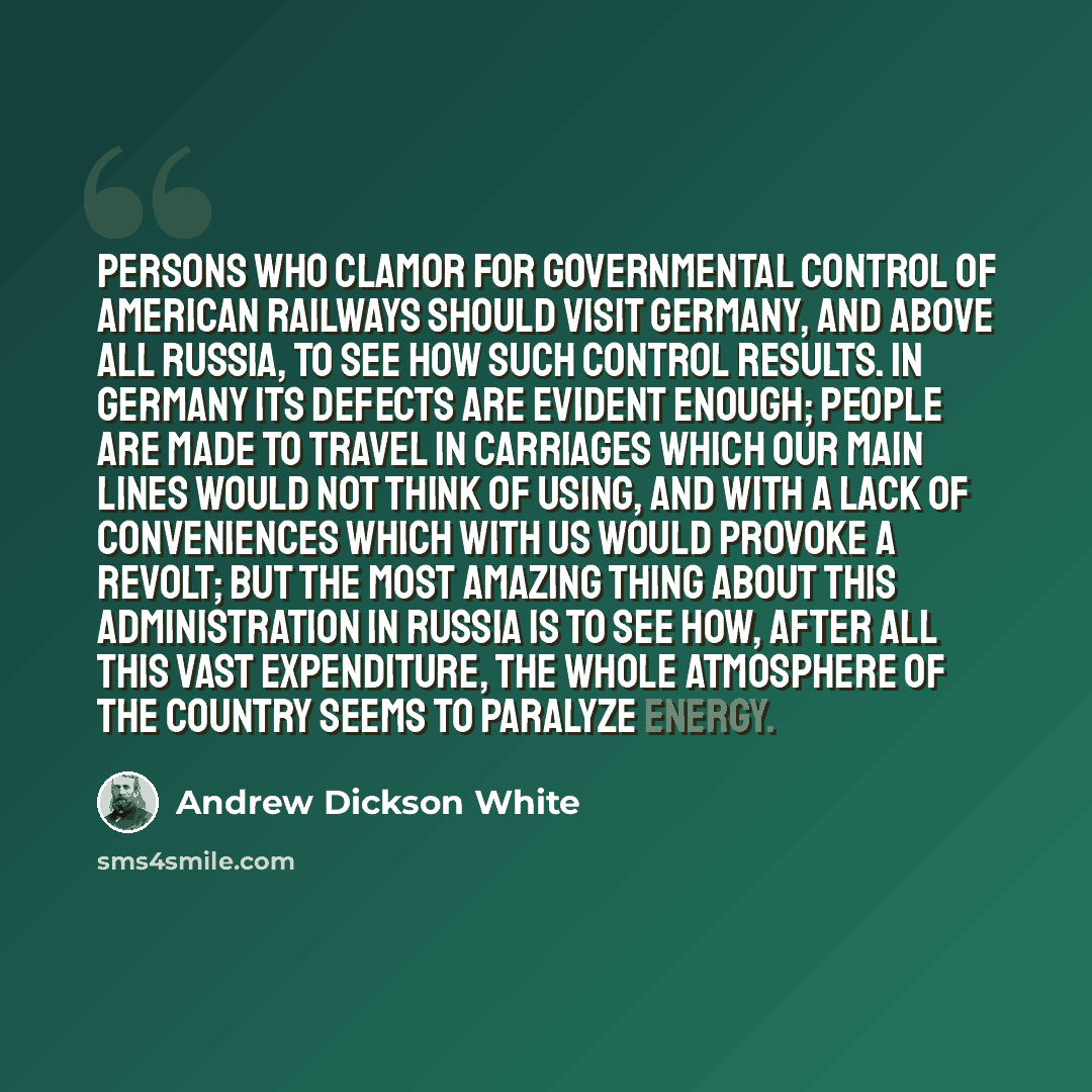 “Persons who clamor for governmental control of American railways should visit Germany, and above all Russia, to see how such control results. In Germany its defects are evident enough; people are made to travel in carriages which our main lines would not think of using, and with a lack of…” quote by Andrew Dickson White