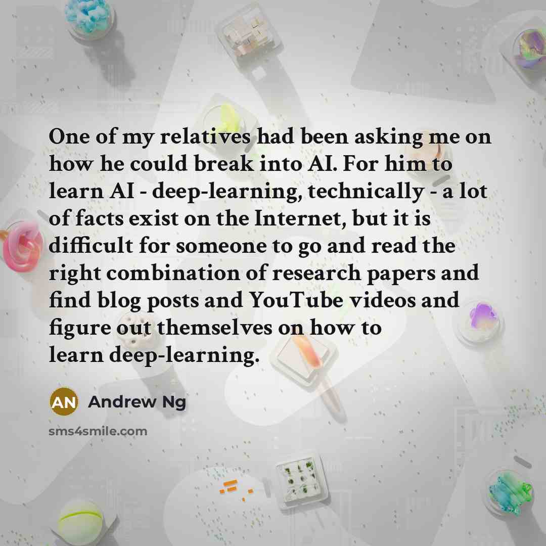 “One of my relatives had been asking me on how he could break into AI. For him to learn AI - deep-learning, technically - a lot of facts exist on the Internet, but it is difficult for someone to go and read the right combination of research papers and find blog posts and YouTube videos and figure…” quote by Andrew Ng