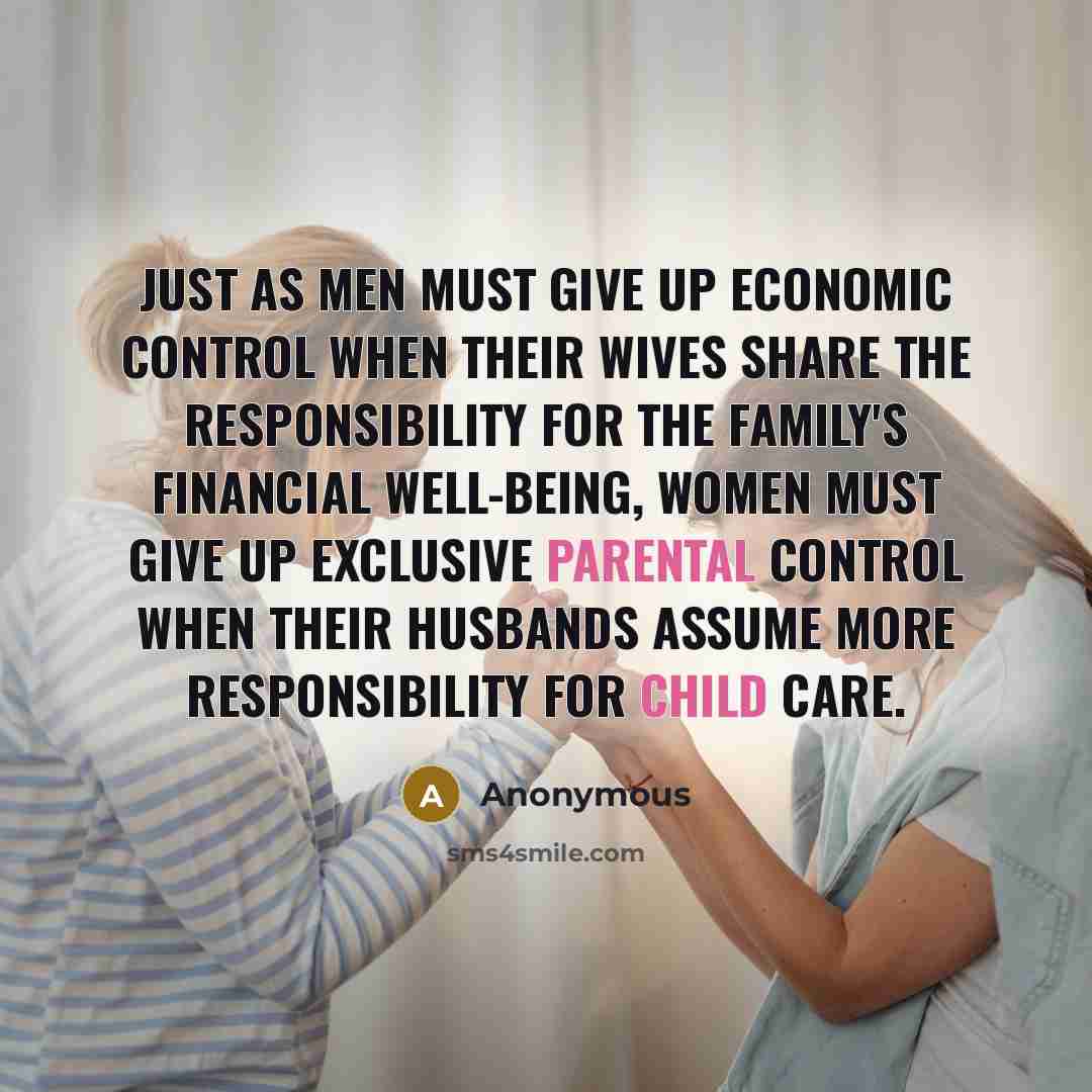 “Just as men must give up economic control when their wives share the responsibility for the family's financial well-being, women must give up exclusive parental control when their husbands assume more responsibility for child care.” quote by Anonymous