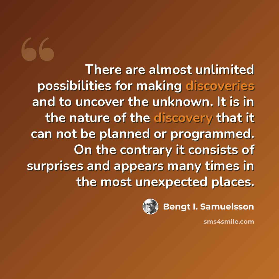 “There are almost unlimited possibilities for making discoveries and to uncover the unknown. It is in the nature of the discovery that it can not be planned or programmed. On the contrary it consists of surprises and appears many times in the most unexpected places.” quote by Bengt I. Samuelsson
