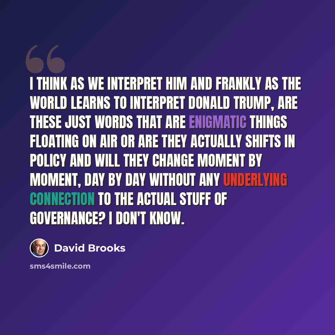 “I think as we interpret him and frankly as the world learns to interpret Donald Trump, are these just words that are enigmatic things floating on air or are they actually shifts in policy and will they change moment by moment, day by day without any underlying connection to the actual stuff of…” quote by David Brooks