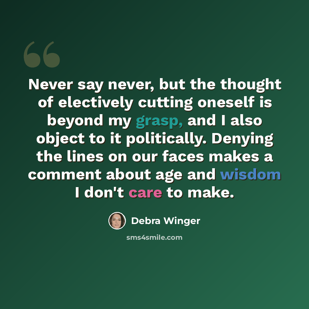 “Never say never, but the thought of electively cutting oneself is beyond my grasp, and I also object to it politically. Denying the lines on our faces makes a comment about age and wisdom I don't care to make.” quote by Debra Winger