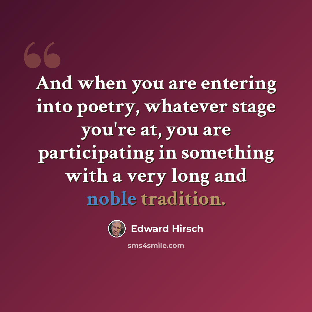 “And when you are entering into poetry, whatever stage you're at, you are participating in something with a very long and noble tradition.” quote by Edward Hirsch