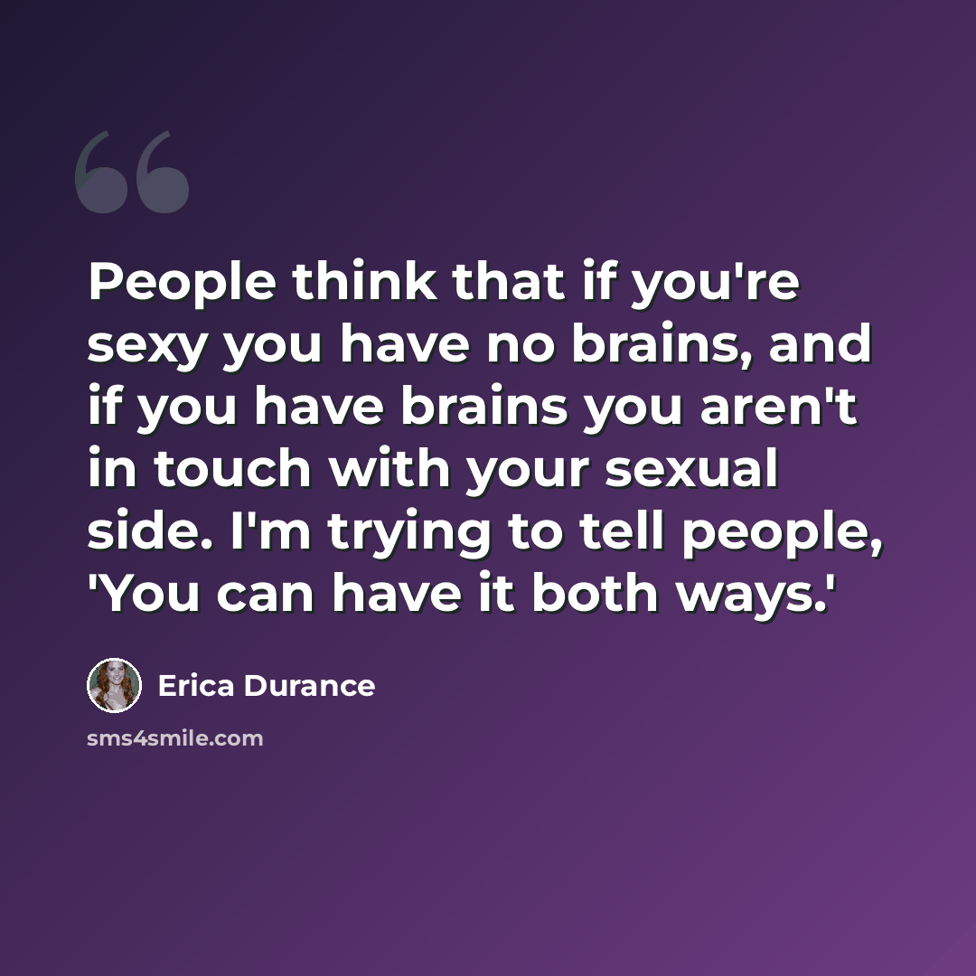 “People think that if you're sexy you have no brains, and if you have brains you aren't in touch with your sexual side. I'm trying to tell people, 'You can have it both ways.'” quote by Erica Durance