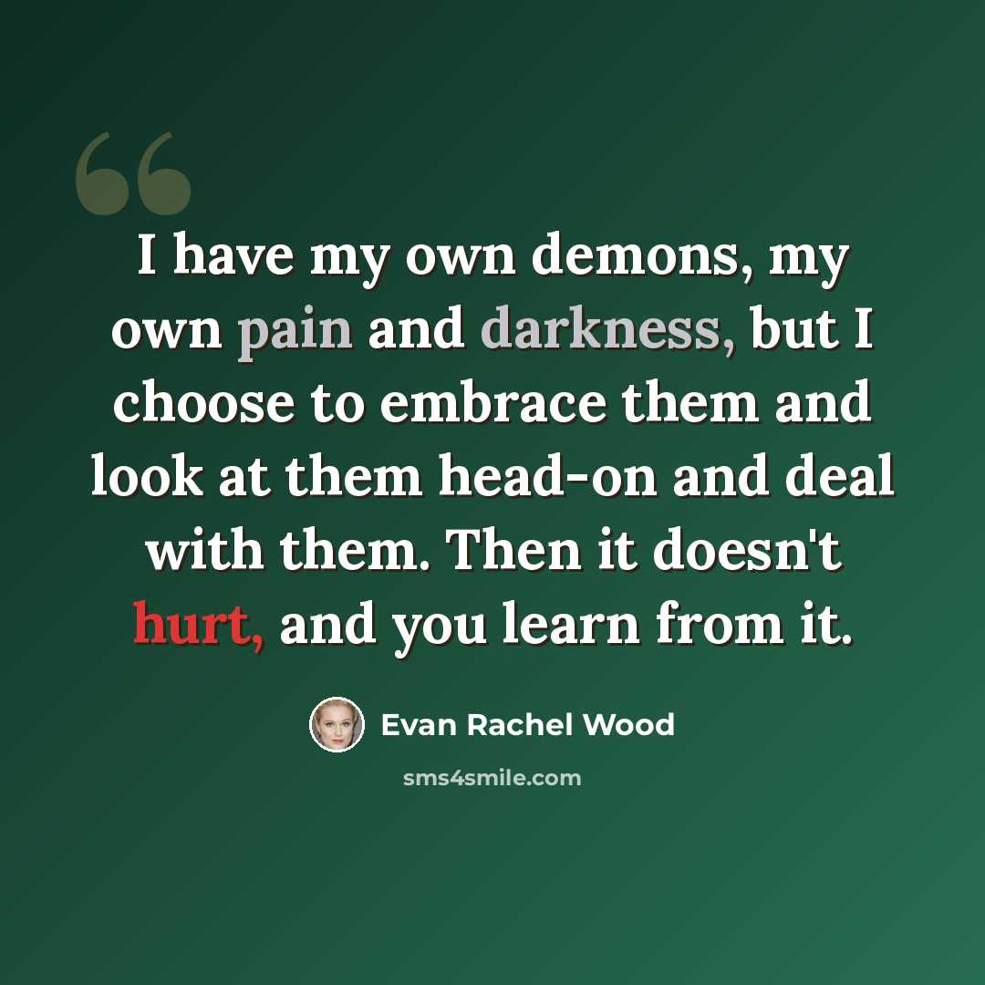 “I have my own demons, my own pain and darkness, but I choose to embrace them and look at them head-on and deal with them. Then it doesn't hurt, and you learn from it.” quote by Evan Rachel Wood