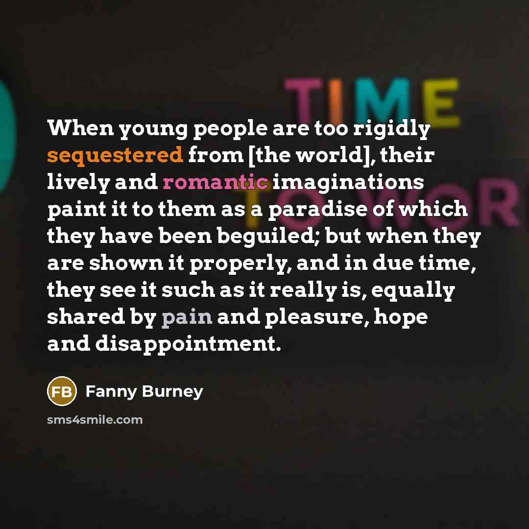 “When young people are too rigidly sequestered from [the world], their lively and romantic imaginations paint it to them as a paradise of which they have been beguiled; but when they are shown it properly, and in due time, they see it such as it really is, equally shared by pain and pleasure, hope…” quote by Fanny Burney