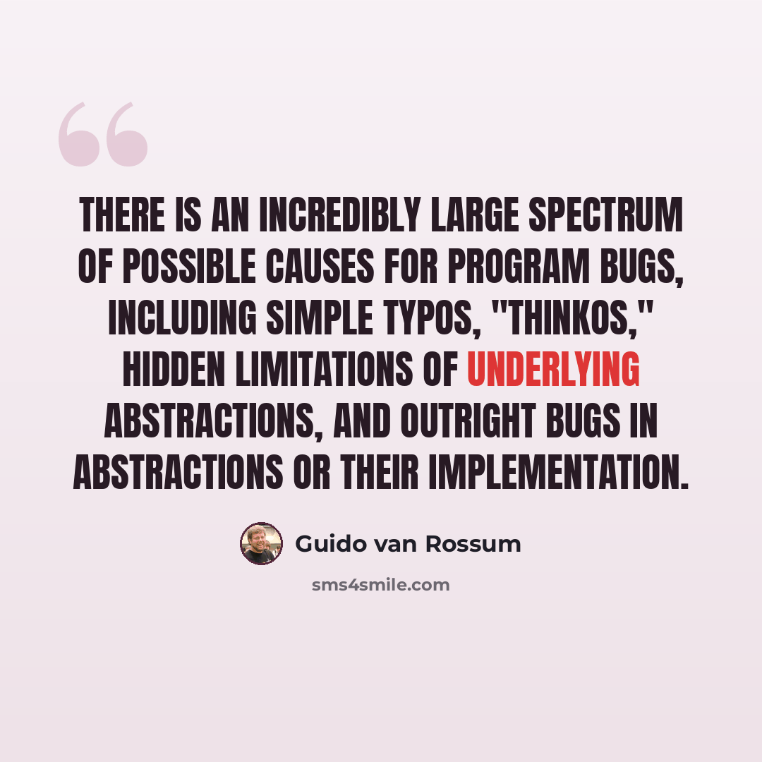 “There is an incredibly large spectrum of possible causes for program bugs, including simple typos, "thinkos," hidden limitations of underlying abstractions, and outright bugs in abstractions or their implementation.” quote by Guido van Rossum