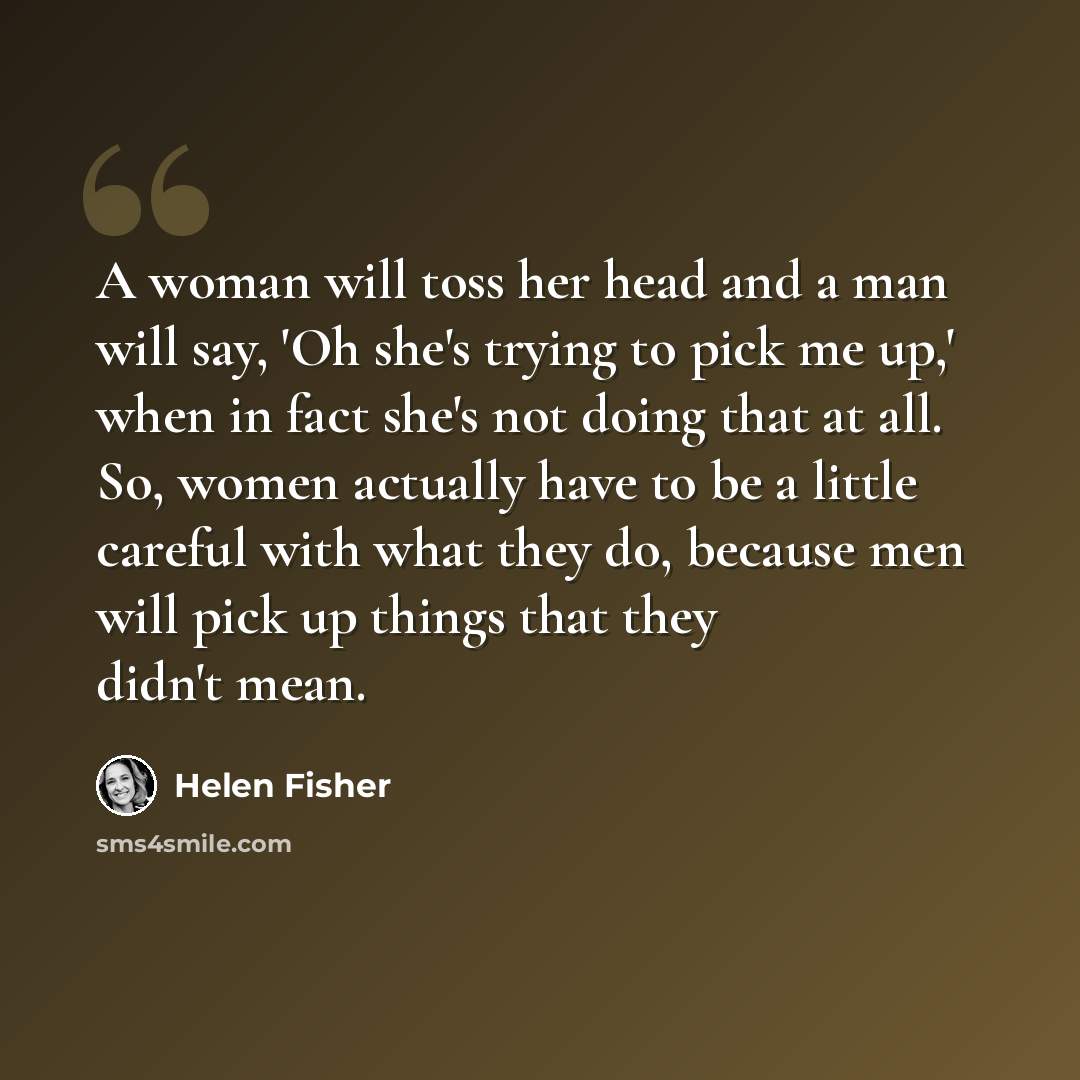 “A woman will toss her head and a man will say, 'Oh she's trying to pick me up,' when in fact she's not doing that at all. So, women actually have to be a little careful with what they do, because men will pick up things that they didn't mean.” quote by Helen Fisher