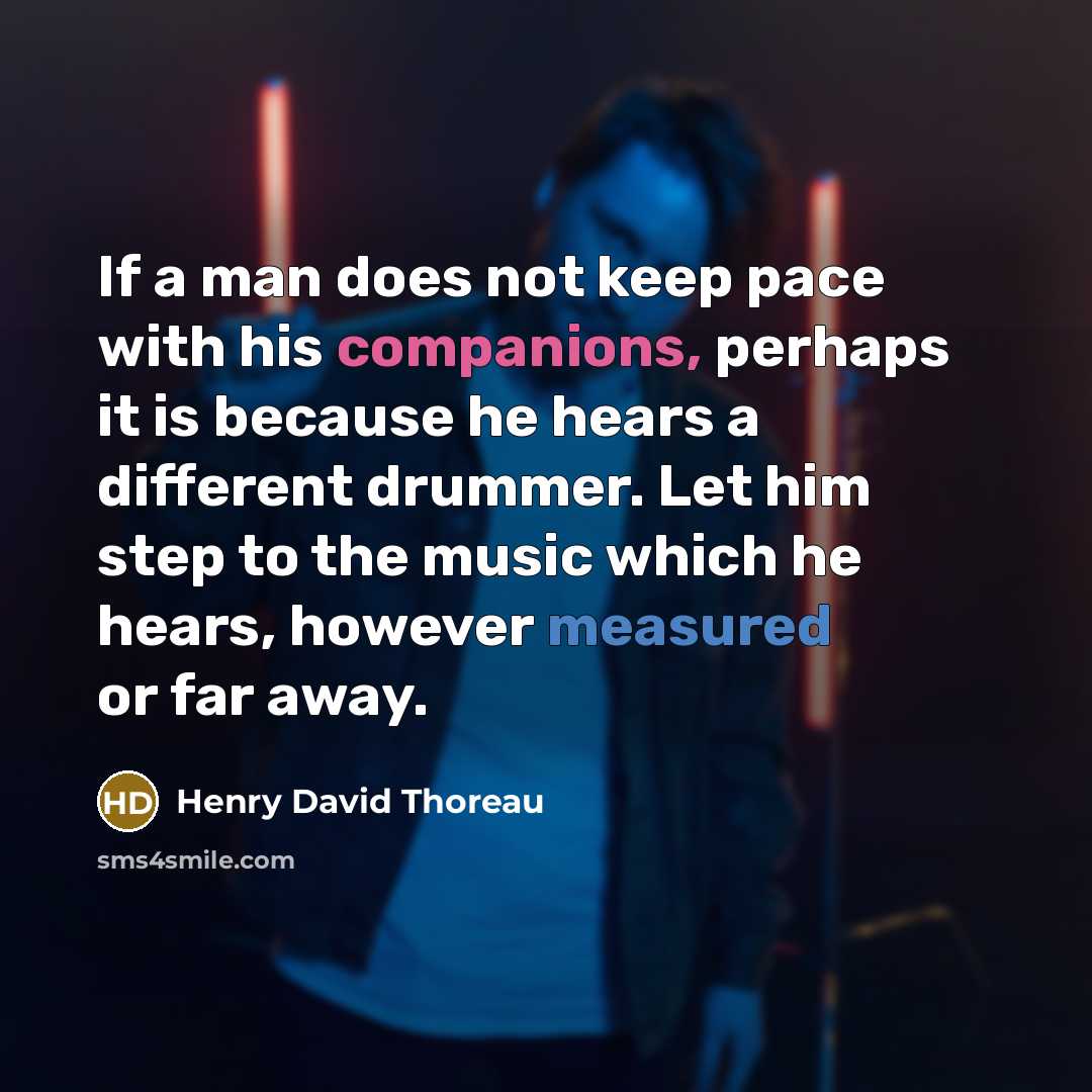 “If a man does not keep pace with his companions, perhaps it is because he hears a different drummer. Let him step to the music which he hears, however measured or far away.” quote by Henry David Thoreau