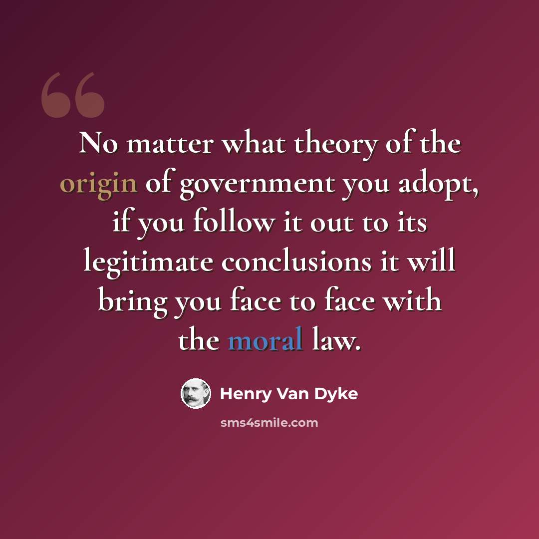 “No matter what theory of the origin of government you adopt, if you follow it out to its legitimate conclusions it will bring you face to face with the moral law.” quote by Henry Van Dyke