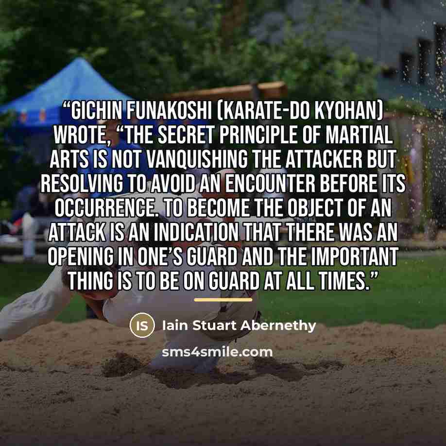 “Gichin Funakoshi (Karate-Do Kyohan) wrote, “The secret principle of martial arts is not vanquishing the attacker but resolving to avoid an encounter before its occurrence. To become the object of an attack is an indication that there was an opening in one’s guard and the important thing is to be…” quote by Iain Stuart Abernethy