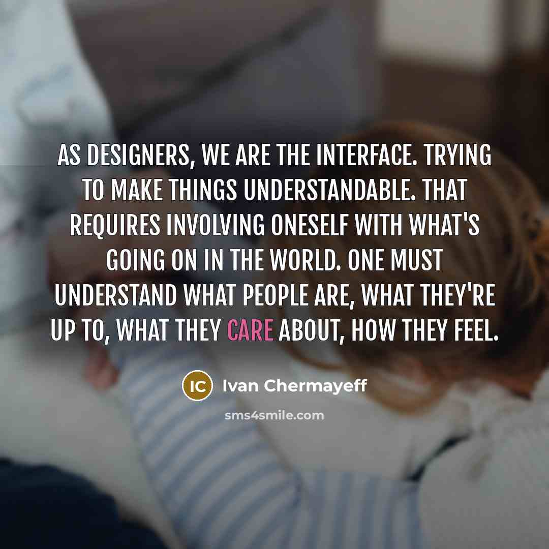 “As designers, we are the interface. Trying to make things understandable. That requires involving oneself with what's going on in the world. One must understand what people are, what they're up to, what they care about, how they feel.” quote by Ivan Chermayeff