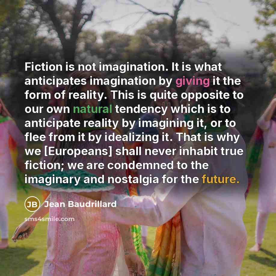 “Fiction is not imagination. It is what anticipates imagination by giving it the form of reality. This is quite opposite to our own natural tendency which is to anticipate reality by imagining it, or to flee from it by idealizing it. That is why we [Europeans] shall never inhabit true fiction; we…” quote by Jean Baudrillard