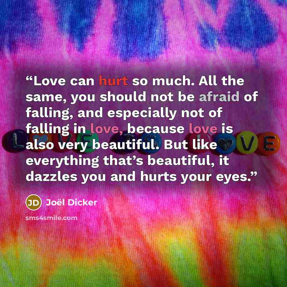 “Love can hurt so much. All the same, you should not be afraid of falling, and especially not of falling in love, because love is also very beautiful. But like everything that’s beautiful, it dazzles you and hurts your eyes.” quote by Joël Dicker