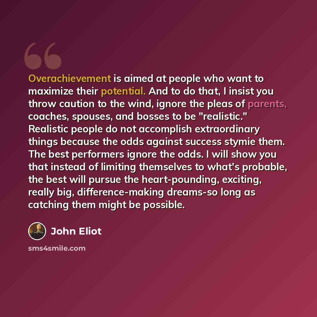 “Overachievement is aimed at people who want to maximize their potential. And to do that, I insist you throw caution to the wind, ignore the pleas of parents, coaches, spouses, and bosses to be "realistic." Realistic people do not accomplish extraordinary things because the odds against success…” quote by John Eliot