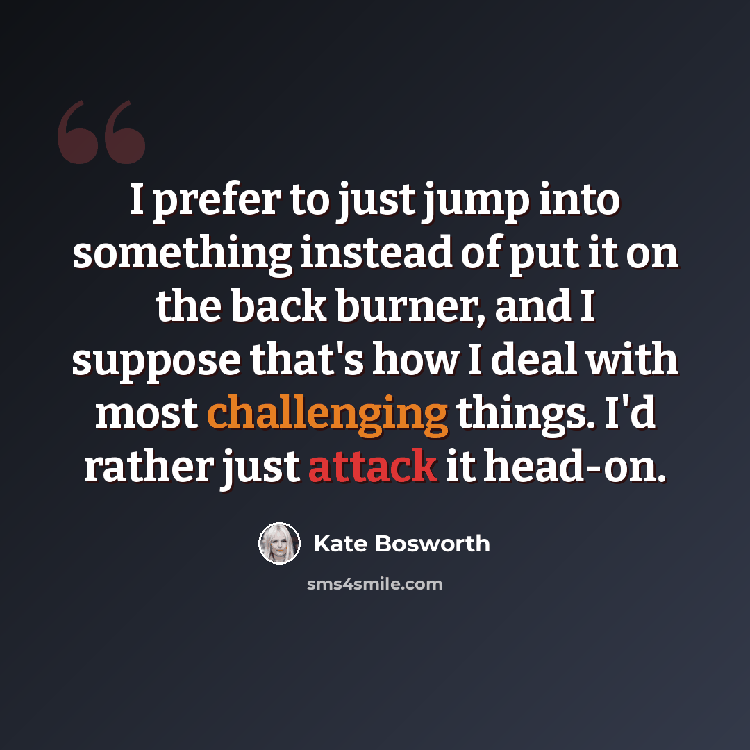 “I prefer to just jump into something instead of put it on the back burner, and I suppose that's how I deal with most challenging things. I'd rather just attack it head-on.” quote by Kate Bosworth