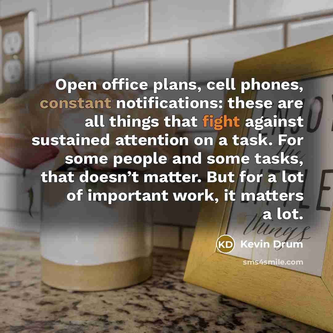 “Open office plans, cell phones, constant notifications: these are all things that fight against sustained attention on a task. For some people and some tasks, that doesn’t matter. But for a lot of important work, it matters a lot.” quote by Kevin Drum