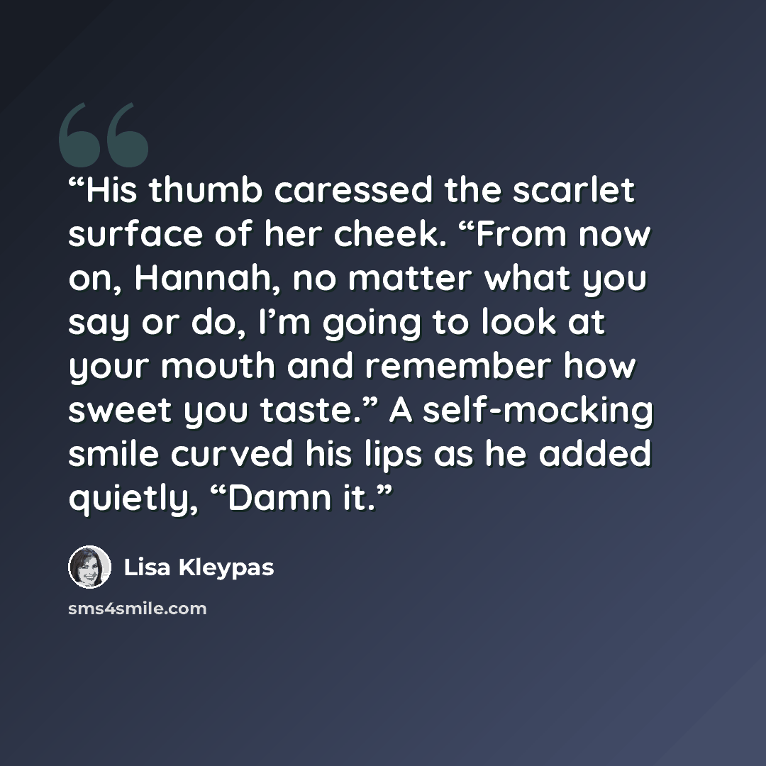 “His thumb caressed the scarlet surface of her cheek. “From now on, Hannah, no matter what you say or do, I’m going to look at your mouth and remember how sweet you taste.” A self-mocking smile curved his lips as he added quietly, “Damn it.” quote by Lisa Kleypas