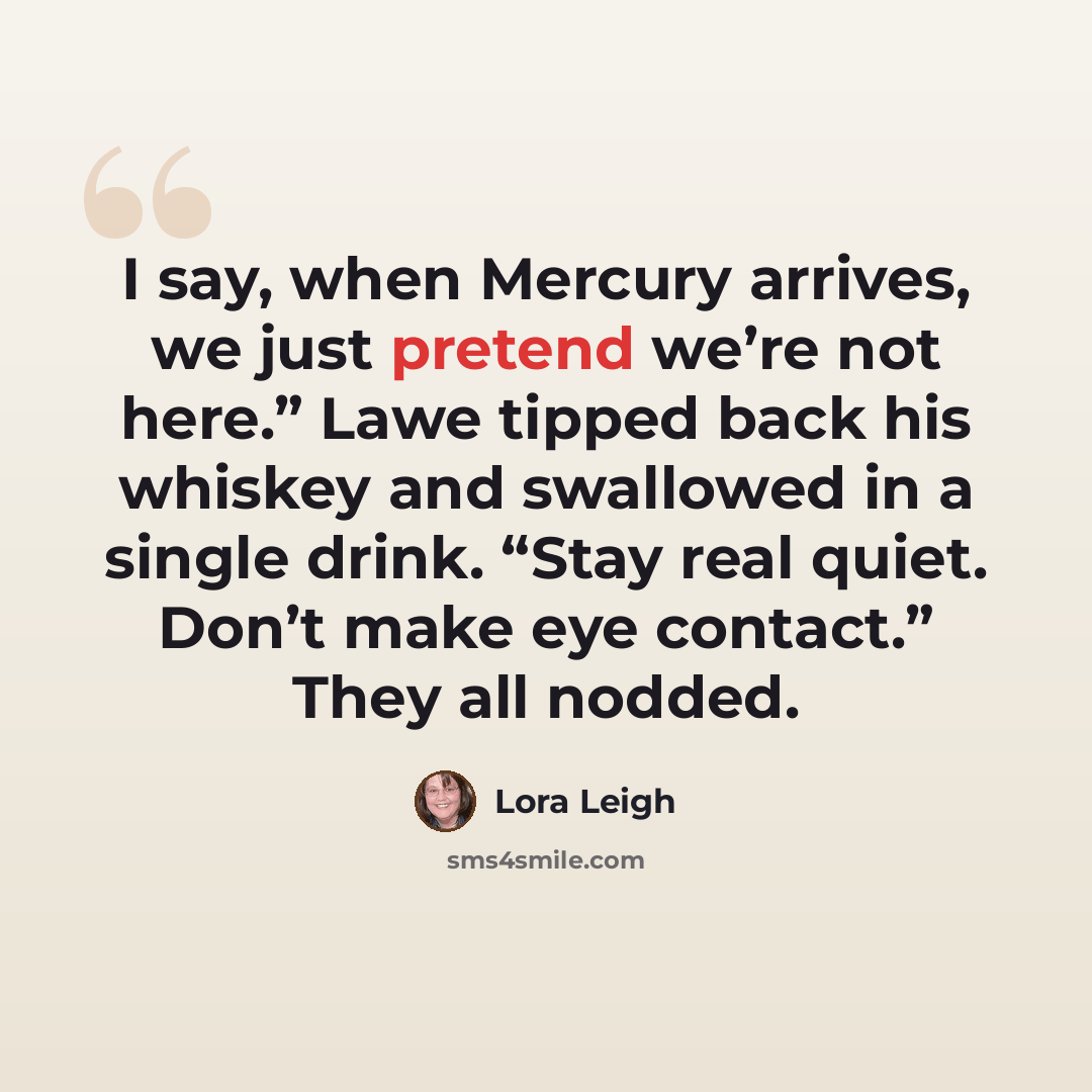 “I say, when Mercury arrives, we just pretend we’re not here.” Lawe tipped back his whiskey and swallowed in a single drink. “Stay real quiet. Don’t make eye contact.” They all nodded.” quote by Lora Leigh