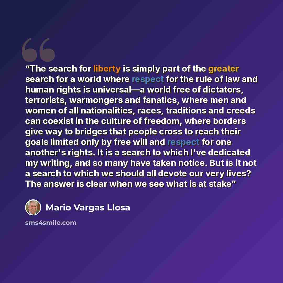 “The search for liberty is simply part of the greater search for a world where respect for the rule of law and human rights is universal—a world free of dictators, terrorists, warmongers and fanatics, where men and women of all nationalities, races, traditions and creeds can coexist in the culture…” quote by Mario Vargas Llosa