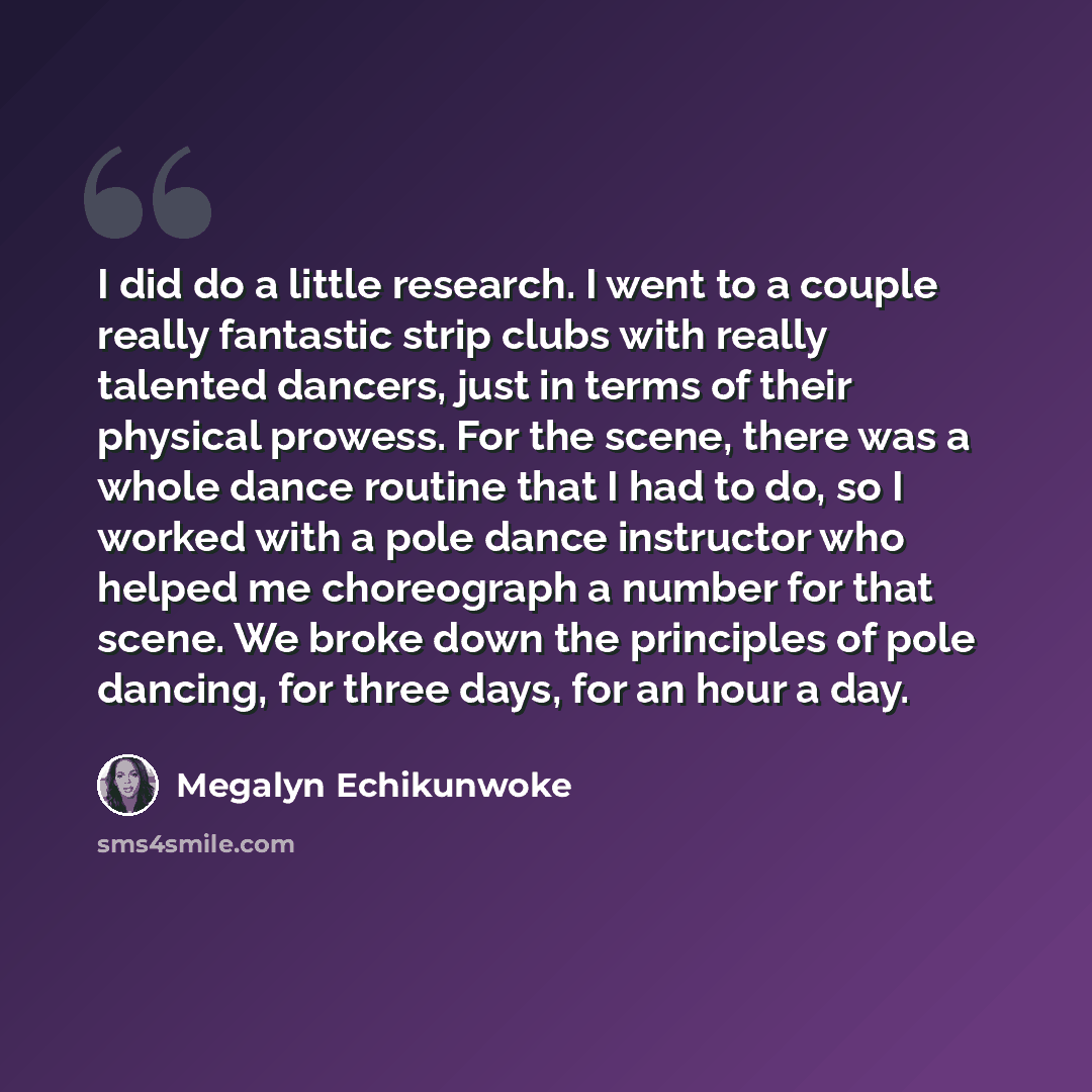 “I did do a little research. I went to a couple really fantastic strip clubs with really talented dancers, just in terms of their physical prowess. For the scene, there was a whole dance routine that I had to do, so I worked with a pole dance instructor who helped me choreograph a number for that…” quote by Megalyn Echikunwoke