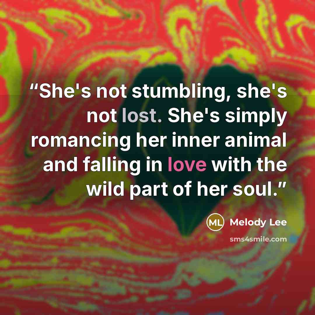 “She's not stumbling, she's not lost. She's simply romancing her inner animal and falling in love with the wild part of her soul.” quote by Melody Lee