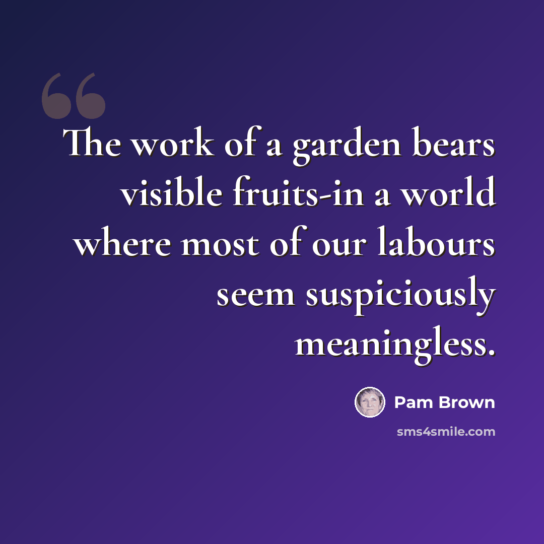 “The work of a garden bears visible fruits-in a world where most of our labours seem suspiciously meaningless.” quote by Pam Brown