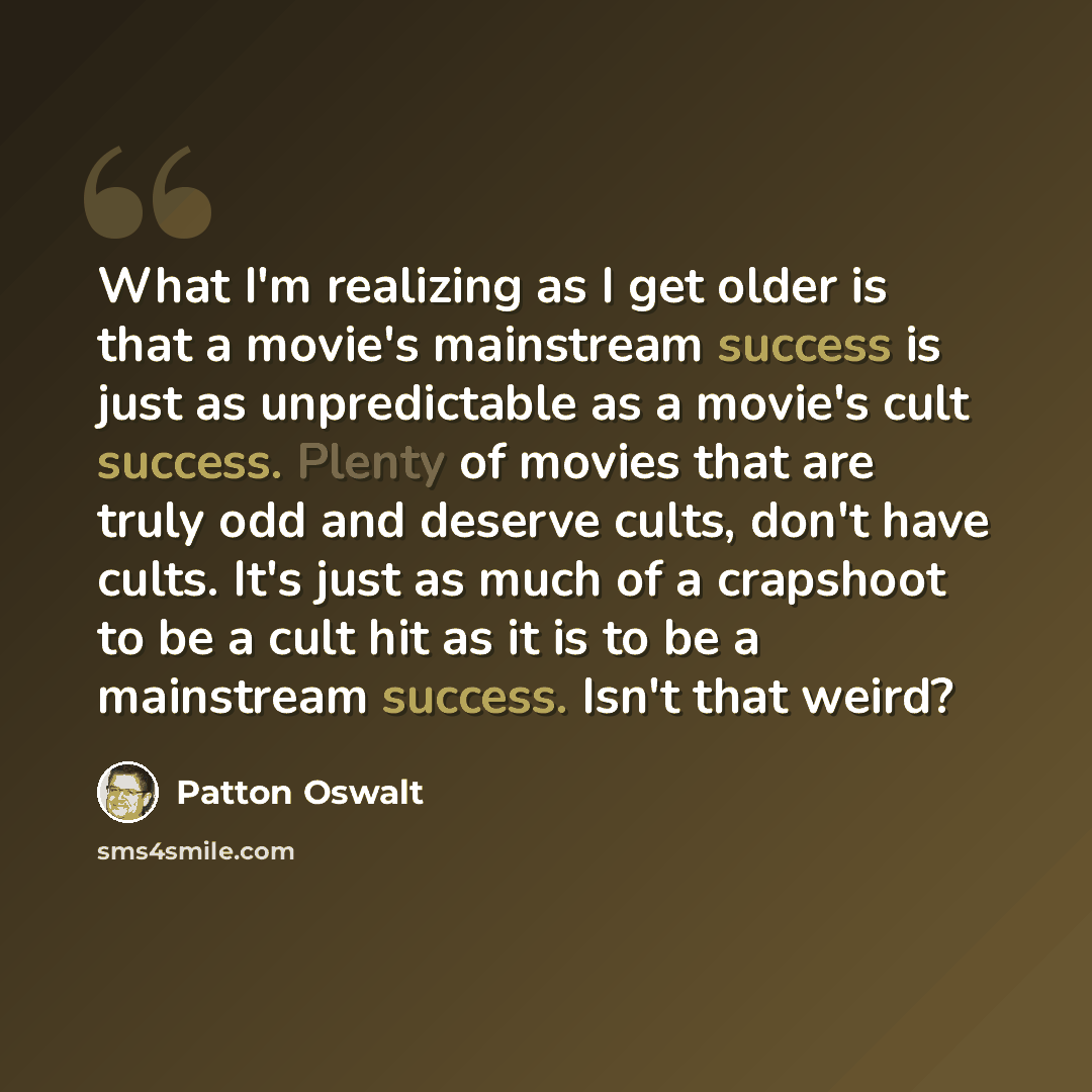 “What I'm realizing as I get older is that a movie's mainstream success is just as unpredictable as a movie's cult success. Plenty of movies that are truly odd and deserve cults, don't have cults. It's just as much of a crapshoot to be a cult hit as it is to be a mainstream success. Isn't that weird?” quote by Patton Oswalt