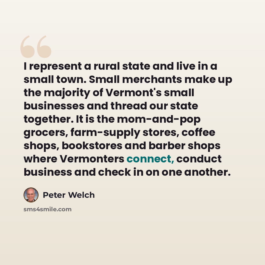 “I represent a rural state and live in a small town. Small merchants make up the majority of Vermont's small businesses and thread our state together. It is the mom-and-pop grocers, farm-supply stores, coffee shops, bookstores and barber shops where Vermonters connect, conduct business and check in…” quote by Peter Welch