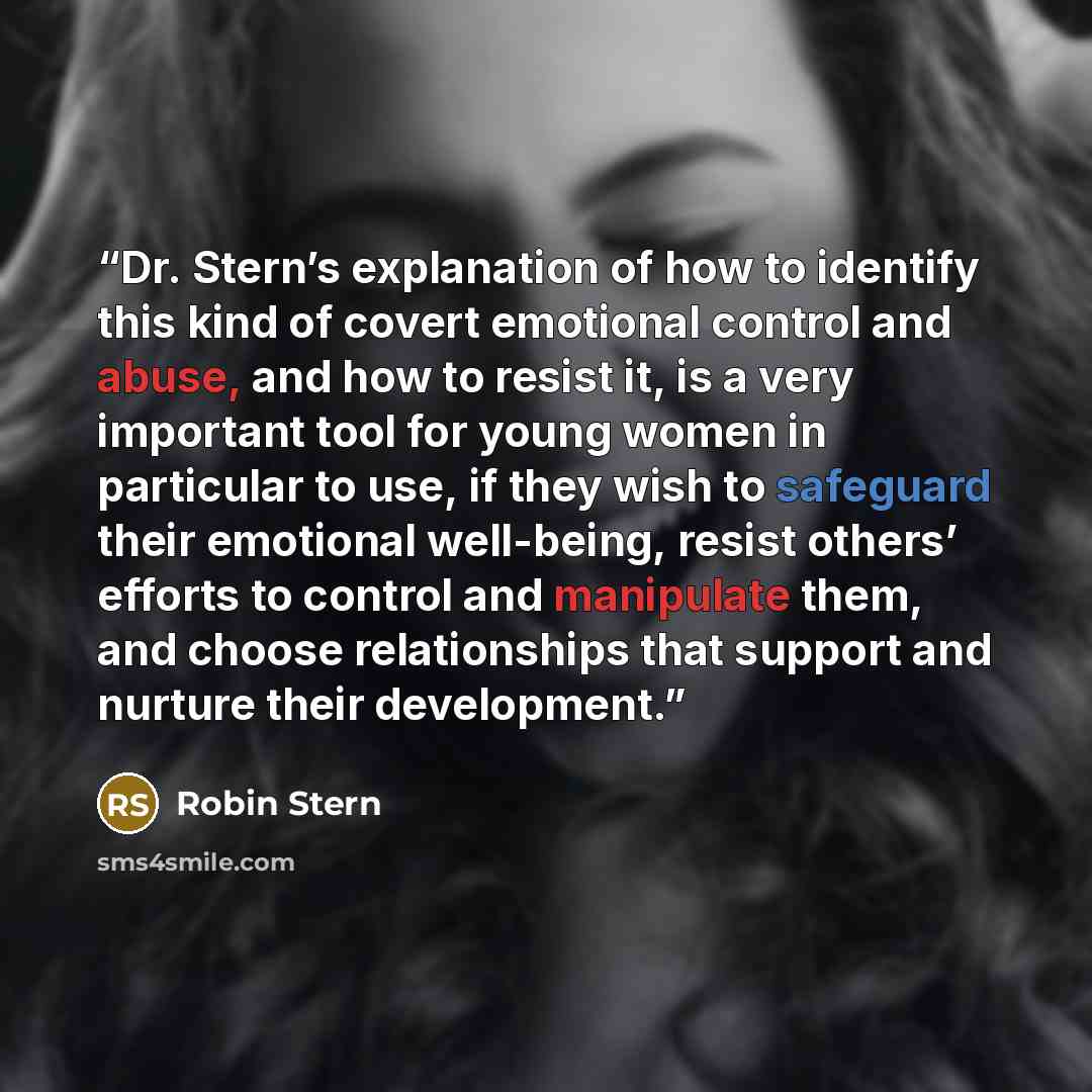 “Dr. Stern’s explanation of how to identify this kind of covert emotional control and abuse, and how to resist it, is a very important tool for young women in particular to use, if they wish to safeguard their emotional well-being, resist others’ efforts to control and manipulate them, and choose…” quote by Robin Stern