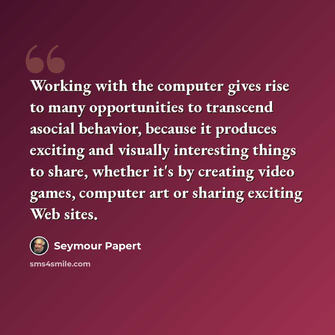 “Working with the computer gives rise to many opportunities to transcend asocial behavior, because it produces exciting and visually interesting things to share, whether it's by creating video games, computer art or sharing exciting Web sites.” quote by Seymour Papert