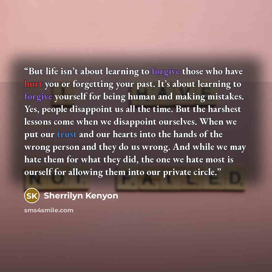 “But life isn’t about learning to forgive those who have hurt you or forgetting your past. It’s about learning to forgive yourself for being human and making mistakes. Yes, people disappoint us all the time. But the harshest lessons come when we disappoint ourselves. When we put our trust and our…” quote by Sherrilyn Kenyon