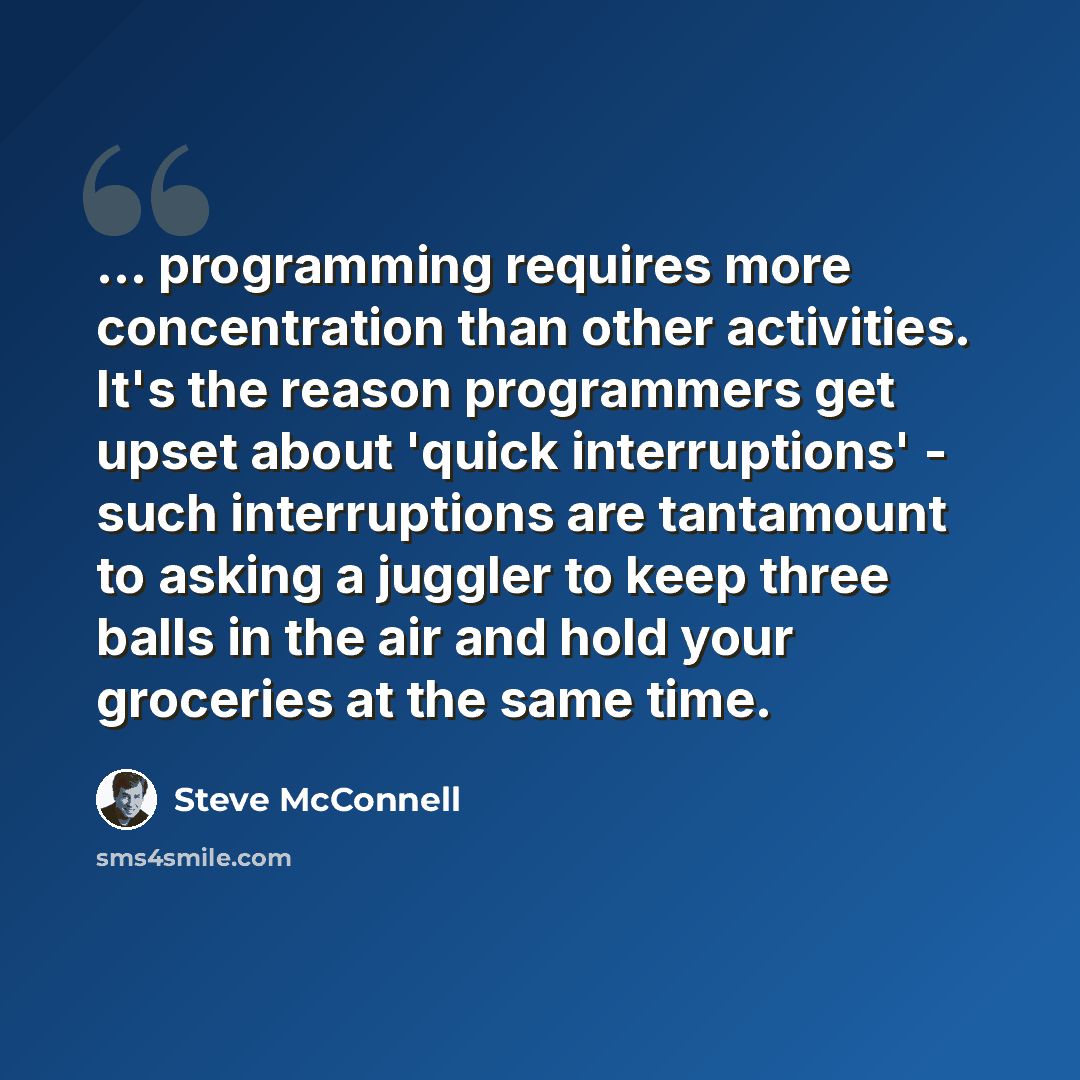 “... programming requires more concentration than other activities. It's the reason programmers get upset about 'quick interruptions' - such interruptions are tantamount to asking a juggler to keep three balls in the air and hold your groceries at the same time.” quote by Steve McConnell