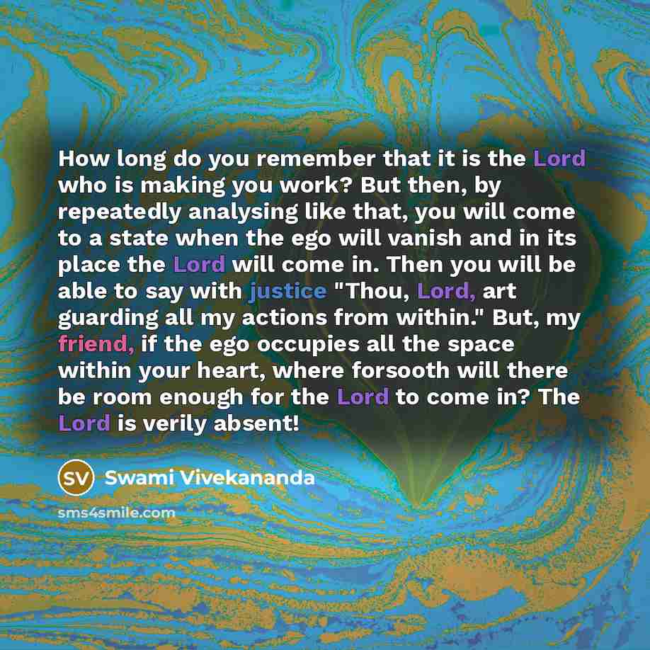“How long do you remember that it is the Lord who is making you work? But then, by repeatedly analysing like that, you will come to a state when the ego will vanish and in its place the Lord will come in. Then you will be able to say with justice "Thou, Lord, art guarding all my actions from…” quote by Swami Vivekananda