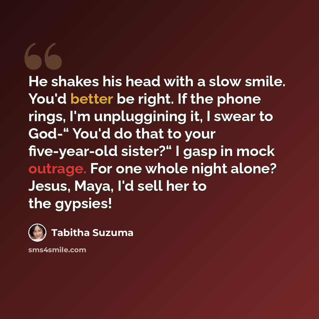 “He shakes his head with a slow smile. You'd better be right. If the phone rings, I'm unpluggining it, I swear to God-“ You'd do that to your five-year-old sister?“ I gasp in mock outrage. For one whole night alone? Jesus, Maya, I'd sell her to the gypsies!” quote by Tabitha Suzuma