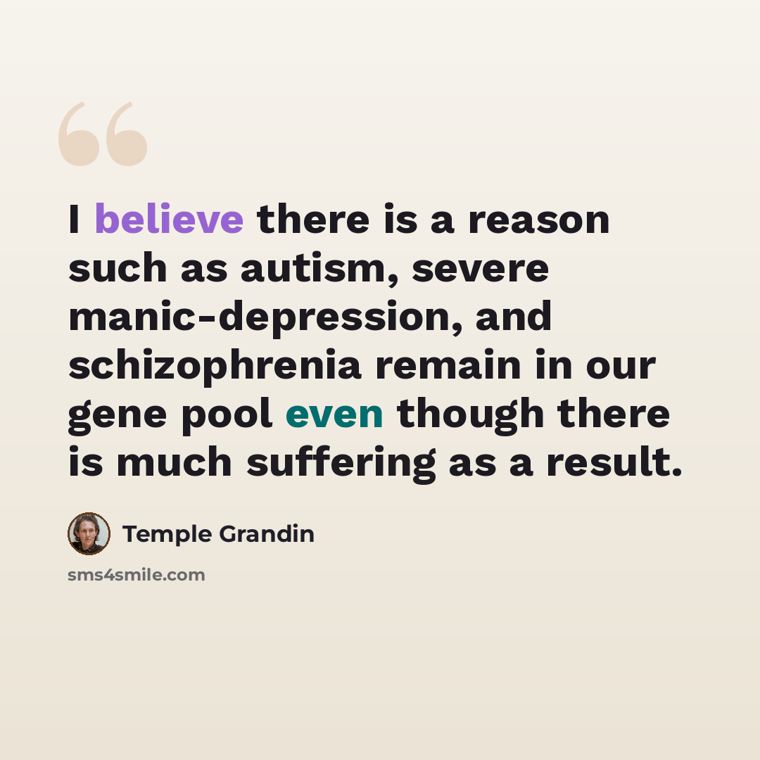 “I believe there is a reason such as autism, severe manic-depression, and schizophrenia remain in our gene pool even though there is much suffering as a result.” quote by Temple Grandin