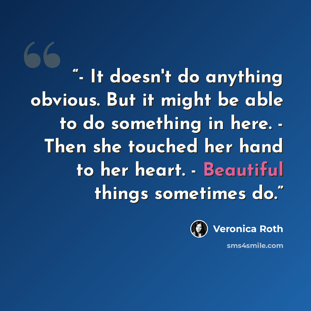 “- It doesn't do anything obvious. But it might be able to do something in here. - Then she touched her hand to her heart. - Beautiful things sometimes do.” quote by Veronica Roth