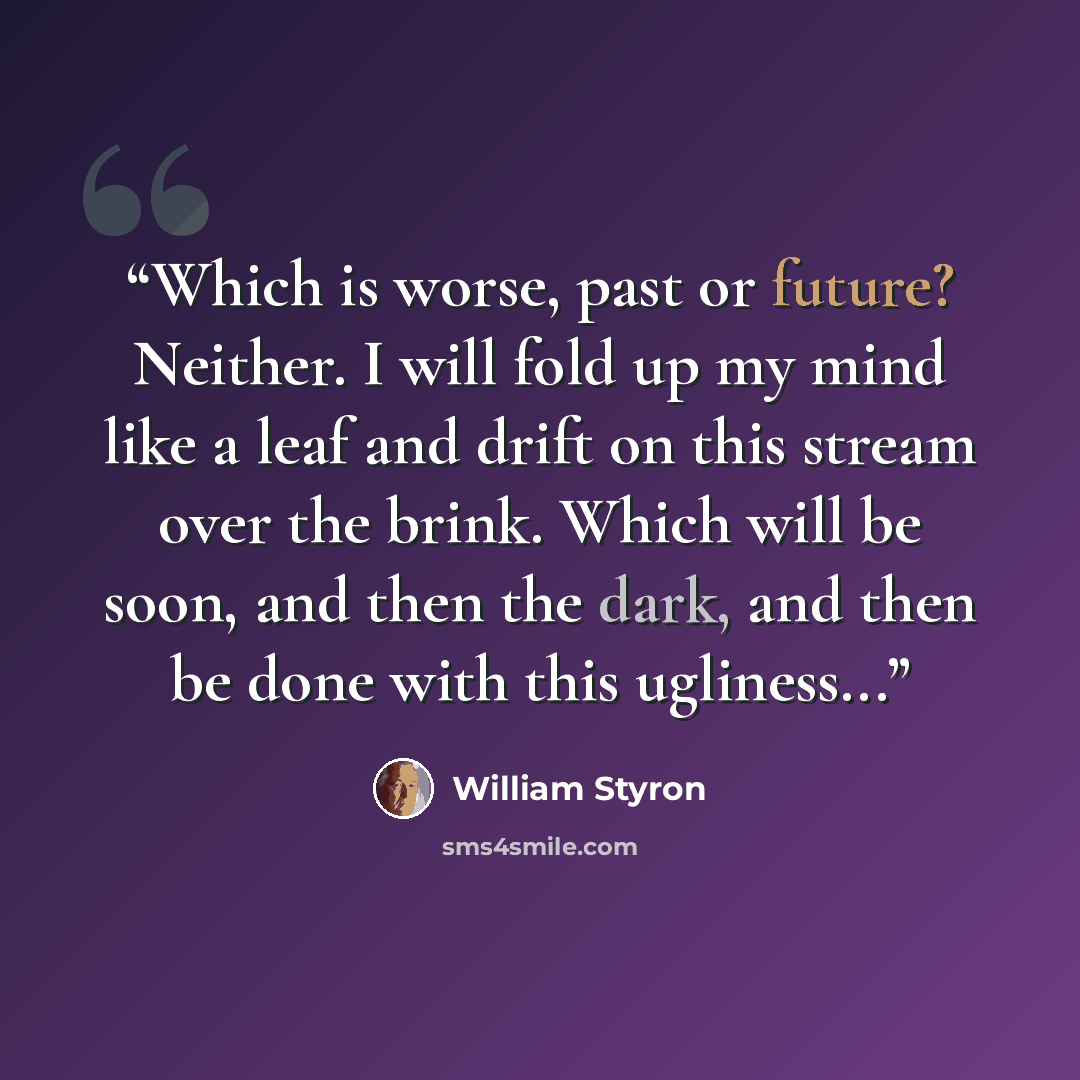 “Which is worse, past or future? Neither. I will fold up my mind like a leaf and drift on this stream over the brink. Which will be soon, and then the dark, and then be done with this ugliness...” quote by William Styron
