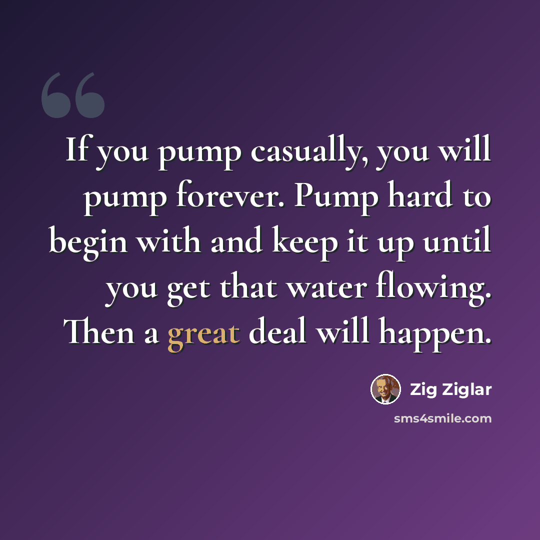 “If you pump casually, you will pump forever. Pump hard to begin with and keep it up until you get that water flowing. Then a great deal will happen.” quote by Zig Ziglar